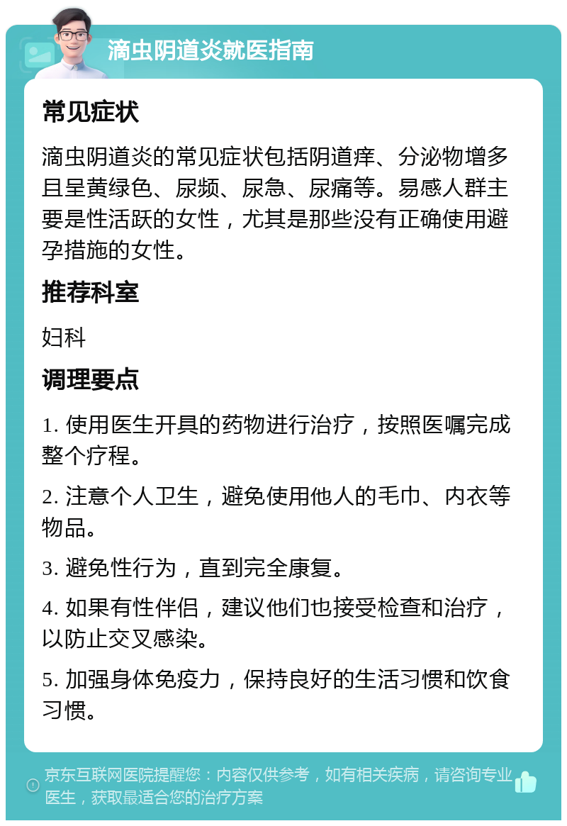 滴虫阴道炎就医指南 常见症状 滴虫阴道炎的常见症状包括阴道痒、分泌物增多且呈黄绿色、尿频、尿急、尿痛等。易感人群主要是性活跃的女性，尤其是那些没有正确使用避孕措施的女性。 推荐科室 妇科 调理要点 1. 使用医生开具的药物进行治疗，按照医嘱完成整个疗程。 2. 注意个人卫生，避免使用他人的毛巾、内衣等物品。 3. 避免性行为，直到完全康复。 4. 如果有性伴侣，建议他们也接受检查和治疗，以防止交叉感染。 5. 加强身体免疫力，保持良好的生活习惯和饮食习惯。