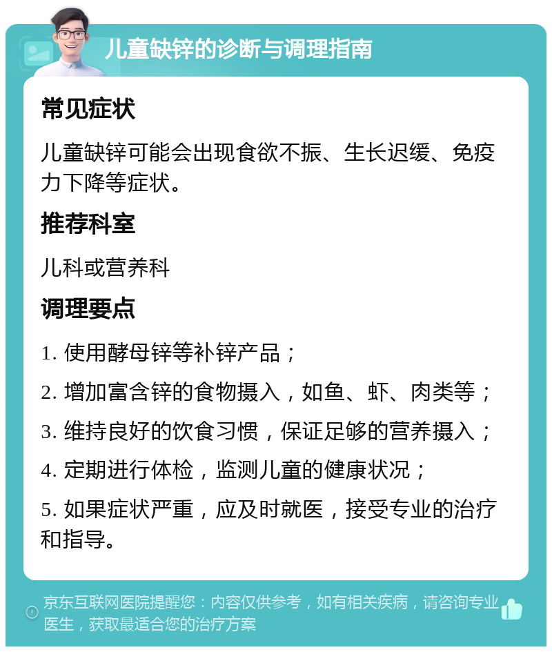 儿童缺锌的诊断与调理指南 常见症状 儿童缺锌可能会出现食欲不振、生长迟缓、免疫力下降等症状。 推荐科室 儿科或营养科 调理要点 1. 使用酵母锌等补锌产品； 2. 增加富含锌的食物摄入，如鱼、虾、肉类等； 3. 维持良好的饮食习惯，保证足够的营养摄入； 4. 定期进行体检，监测儿童的健康状况； 5. 如果症状严重，应及时就医，接受专业的治疗和指导。