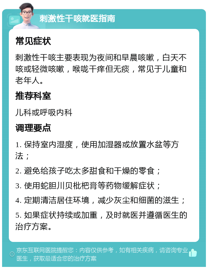 刺激性干咳就医指南 常见症状 刺激性干咳主要表现为夜间和早晨咳嗽，白天不咳或轻微咳嗽，喉咙干痒但无痰，常见于儿童和老年人。 推荐科室 儿科或呼吸内科 调理要点 1. 保持室内湿度，使用加湿器或放置水盆等方法； 2. 避免给孩子吃太多甜食和干燥的零食； 3. 使用蛇胆川贝枇杷膏等药物缓解症状； 4. 定期清洁居住环境，减少灰尘和细菌的滋生； 5. 如果症状持续或加重，及时就医并遵循医生的治疗方案。