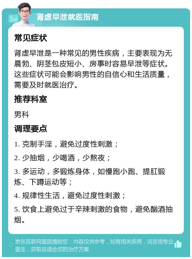 肾虚早泄就医指南 常见症状 肾虚早泄是一种常见的男性疾病，主要表现为无晨勃、阴茎包皮短小、房事时容易早泄等症状。这些症状可能会影响男性的自信心和生活质量，需要及时就医治疗。 推荐科室 男科 调理要点 1. 克制手淫，避免过度性刺激； 2. 少抽烟，少喝酒，少熬夜； 3. 多运动，多锻炼身体，如慢跑小跑、提肛锻炼、下蹲运动等； 4. 规律性生活，避免过度性刺激； 5. 饮食上避免过于辛辣刺激的食物，避免酗酒抽烟。