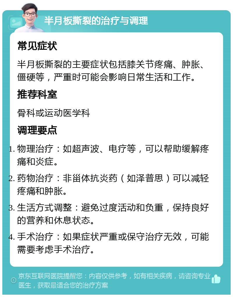 半月板撕裂的治疗与调理 常见症状 半月板撕裂的主要症状包括膝关节疼痛、肿胀、僵硬等，严重时可能会影响日常生活和工作。 推荐科室 骨科或运动医学科 调理要点 物理治疗：如超声波、电疗等，可以帮助缓解疼痛和炎症。 药物治疗：非甾体抗炎药（如泽普思）可以减轻疼痛和肿胀。 生活方式调整：避免过度活动和负重，保持良好的营养和休息状态。 手术治疗：如果症状严重或保守治疗无效，可能需要考虑手术治疗。