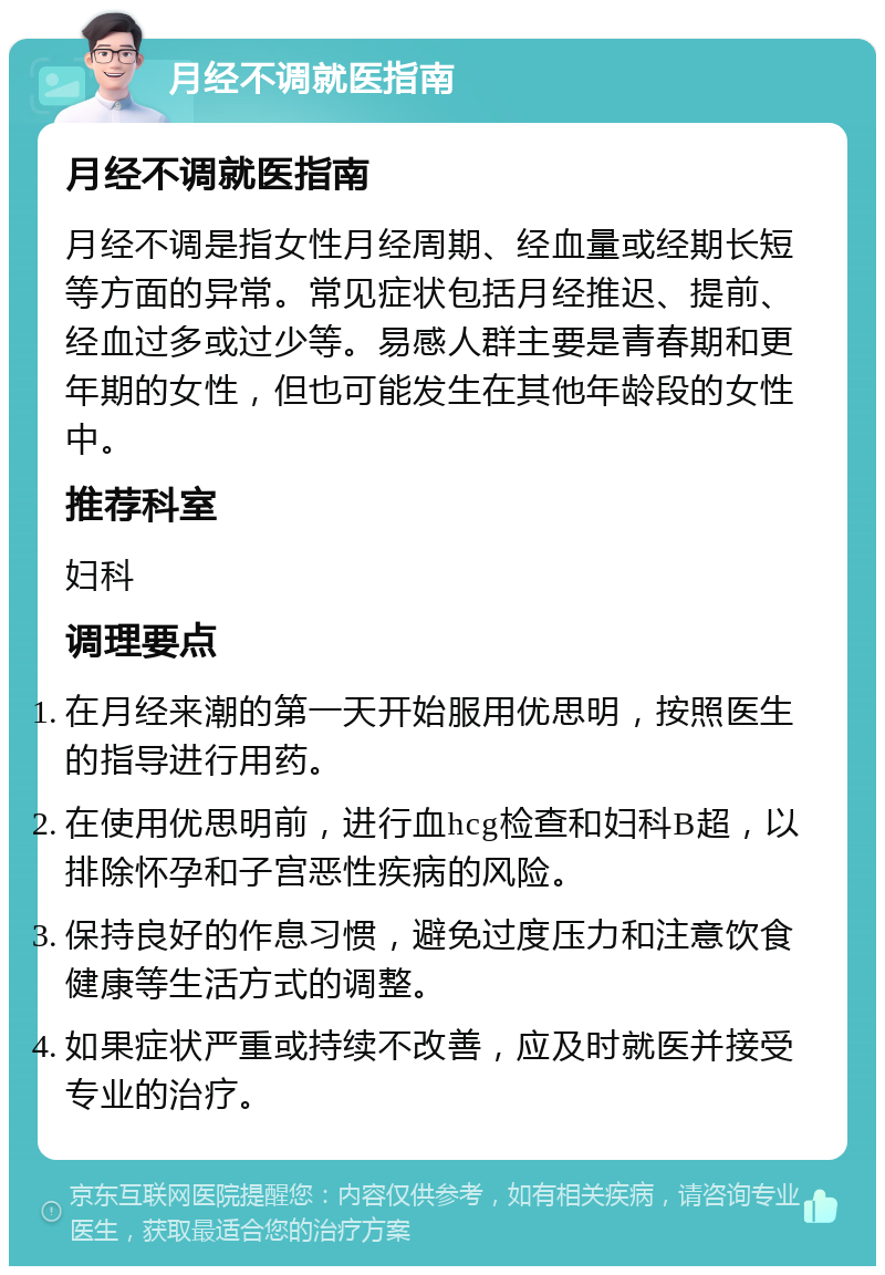 月经不调就医指南 月经不调就医指南 月经不调是指女性月经周期、经血量或经期长短等方面的异常。常见症状包括月经推迟、提前、经血过多或过少等。易感人群主要是青春期和更年期的女性，但也可能发生在其他年龄段的女性中。 推荐科室 妇科 调理要点 在月经来潮的第一天开始服用优思明，按照医生的指导进行用药。 在使用优思明前，进行血hcg检查和妇科B超，以排除怀孕和子宫恶性疾病的风险。 保持良好的作息习惯，避免过度压力和注意饮食健康等生活方式的调整。 如果症状严重或持续不改善，应及时就医并接受专业的治疗。