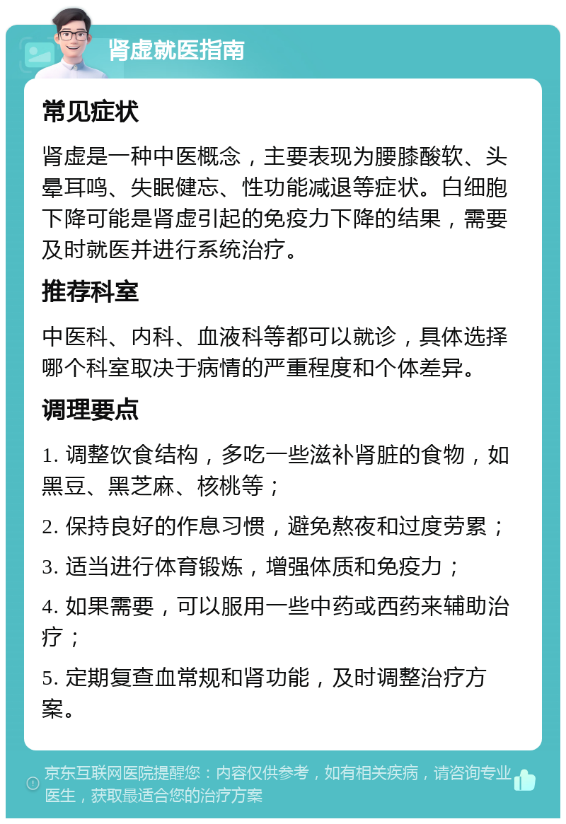 肾虚就医指南 常见症状 肾虚是一种中医概念，主要表现为腰膝酸软、头晕耳鸣、失眠健忘、性功能减退等症状。白细胞下降可能是肾虚引起的免疫力下降的结果，需要及时就医并进行系统治疗。 推荐科室 中医科、内科、血液科等都可以就诊，具体选择哪个科室取决于病情的严重程度和个体差异。 调理要点 1. 调整饮食结构，多吃一些滋补肾脏的食物，如黑豆、黑芝麻、核桃等； 2. 保持良好的作息习惯，避免熬夜和过度劳累； 3. 适当进行体育锻炼，增强体质和免疫力； 4. 如果需要，可以服用一些中药或西药来辅助治疗； 5. 定期复查血常规和肾功能，及时调整治疗方案。