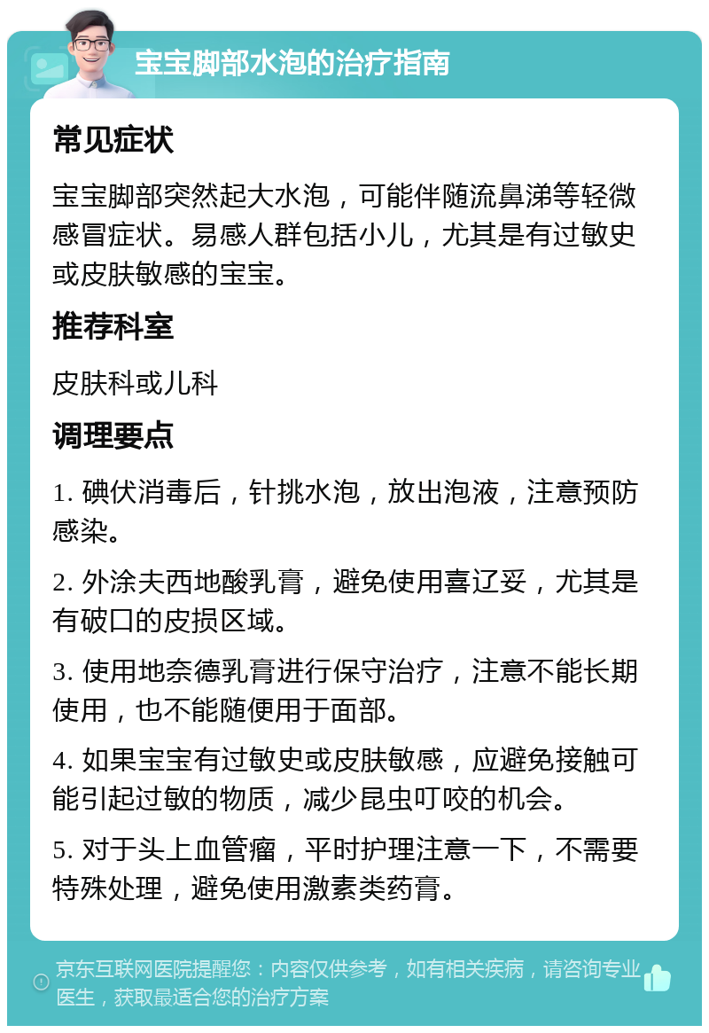 宝宝脚部水泡的治疗指南 常见症状 宝宝脚部突然起大水泡，可能伴随流鼻涕等轻微感冒症状。易感人群包括小儿，尤其是有过敏史或皮肤敏感的宝宝。 推荐科室 皮肤科或儿科 调理要点 1. 碘伏消毒后，针挑水泡，放出泡液，注意预防感染。 2. 外涂夫西地酸乳膏，避免使用喜辽妥，尤其是有破口的皮损区域。 3. 使用地奈德乳膏进行保守治疗，注意不能长期使用，也不能随便用于面部。 4. 如果宝宝有过敏史或皮肤敏感，应避免接触可能引起过敏的物质，减少昆虫叮咬的机会。 5. 对于头上血管瘤，平时护理注意一下，不需要特殊处理，避免使用激素类药膏。