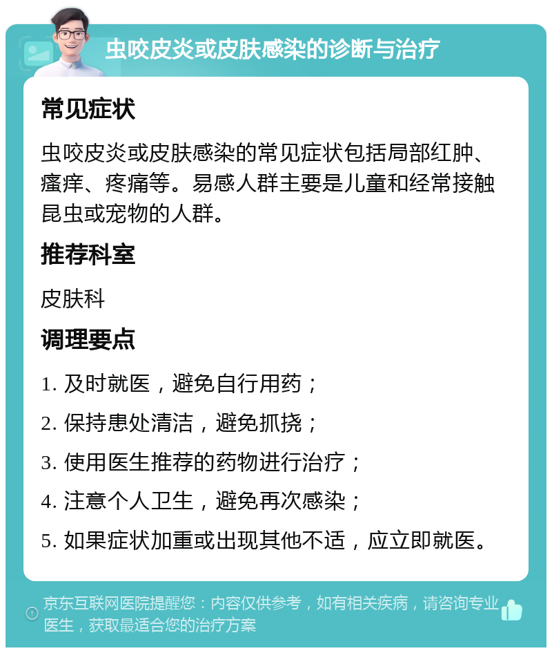 虫咬皮炎或皮肤感染的诊断与治疗 常见症状 虫咬皮炎或皮肤感染的常见症状包括局部红肿、瘙痒、疼痛等。易感人群主要是儿童和经常接触昆虫或宠物的人群。 推荐科室 皮肤科 调理要点 1. 及时就医，避免自行用药； 2. 保持患处清洁，避免抓挠； 3. 使用医生推荐的药物进行治疗； 4. 注意个人卫生，避免再次感染； 5. 如果症状加重或出现其他不适，应立即就医。