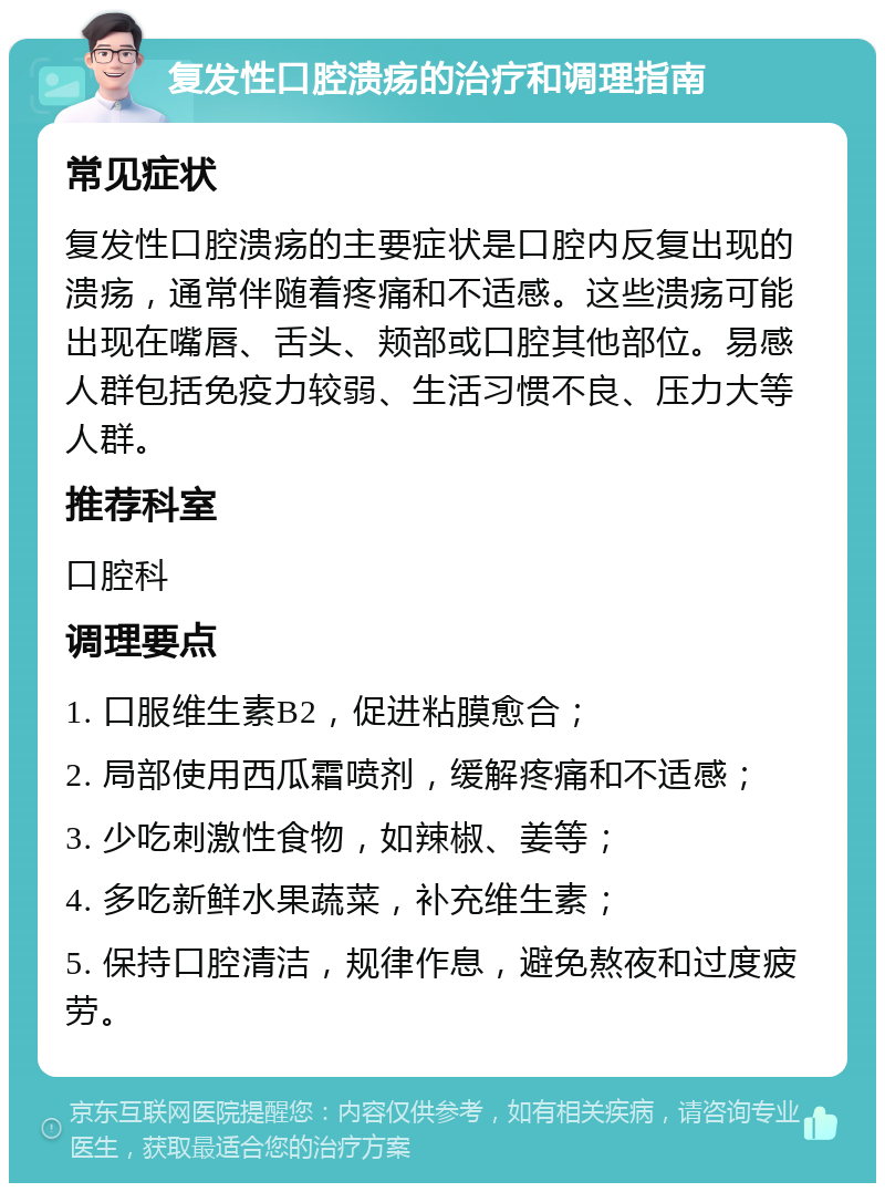 复发性口腔溃疡的治疗和调理指南 常见症状 复发性口腔溃疡的主要症状是口腔内反复出现的溃疡，通常伴随着疼痛和不适感。这些溃疡可能出现在嘴唇、舌头、颊部或口腔其他部位。易感人群包括免疫力较弱、生活习惯不良、压力大等人群。 推荐科室 口腔科 调理要点 1. 口服维生素B2，促进粘膜愈合； 2. 局部使用西瓜霜喷剂，缓解疼痛和不适感； 3. 少吃刺激性食物，如辣椒、姜等； 4. 多吃新鲜水果蔬菜，补充维生素； 5. 保持口腔清洁，规律作息，避免熬夜和过度疲劳。