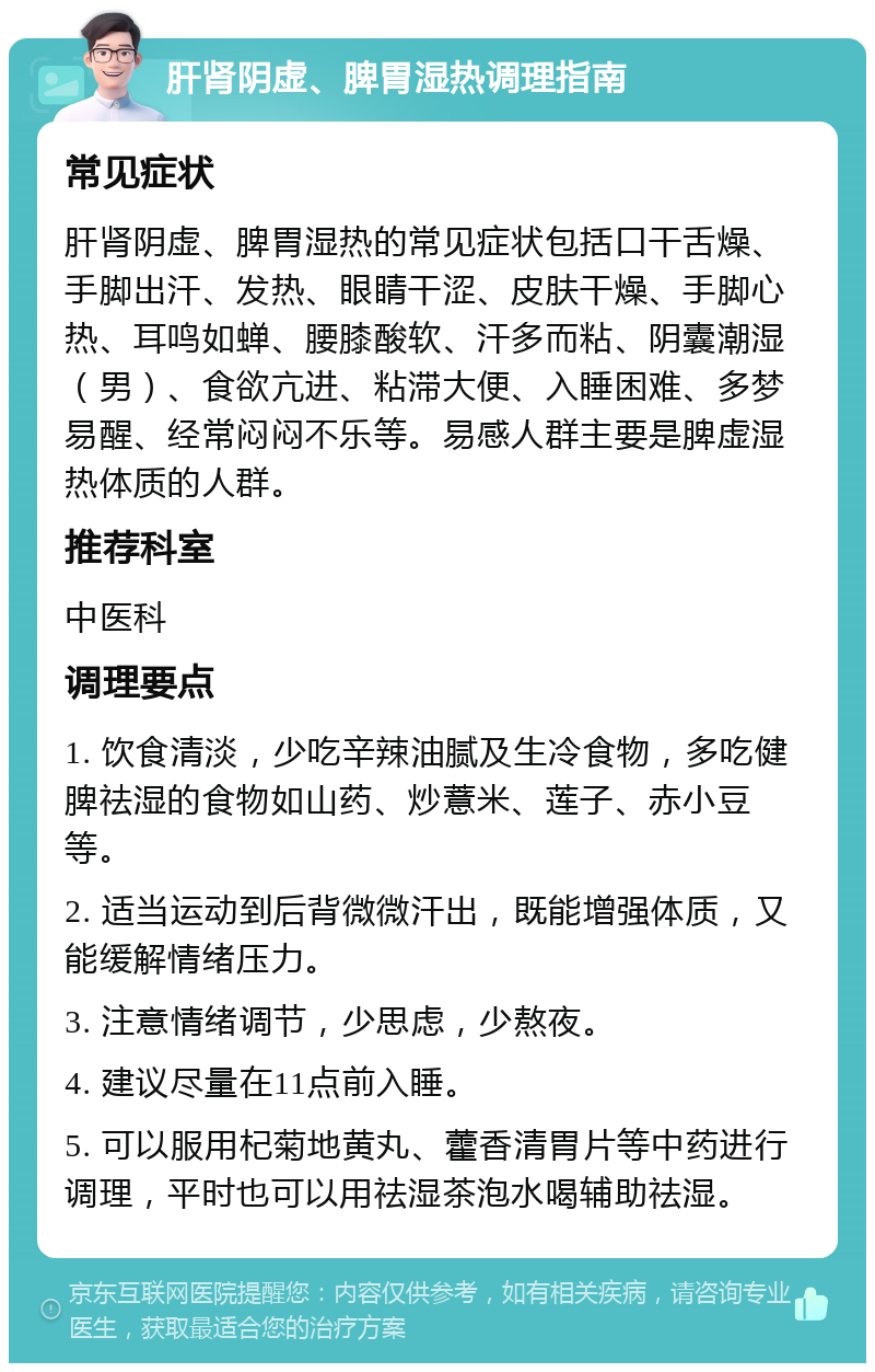 肝肾阴虚、脾胃湿热调理指南 常见症状 肝肾阴虚、脾胃湿热的常见症状包括口干舌燥、手脚出汗、发热、眼睛干涩、皮肤干燥、手脚心热、耳鸣如蝉、腰膝酸软、汗多而粘、阴囊潮湿（男）、食欲亢进、粘滞大便、入睡困难、多梦易醒、经常闷闷不乐等。易感人群主要是脾虚湿热体质的人群。 推荐科室 中医科 调理要点 1. 饮食清淡，少吃辛辣油腻及生冷食物，多吃健脾祛湿的食物如山药、炒薏米、莲子、赤小豆等。 2. 适当运动到后背微微汗出，既能增强体质，又能缓解情绪压力。 3. 注意情绪调节，少思虑，少熬夜。 4. 建议尽量在11点前入睡。 5. 可以服用杞菊地黄丸、藿香清胃片等中药进行调理，平时也可以用祛湿茶泡水喝辅助祛湿。