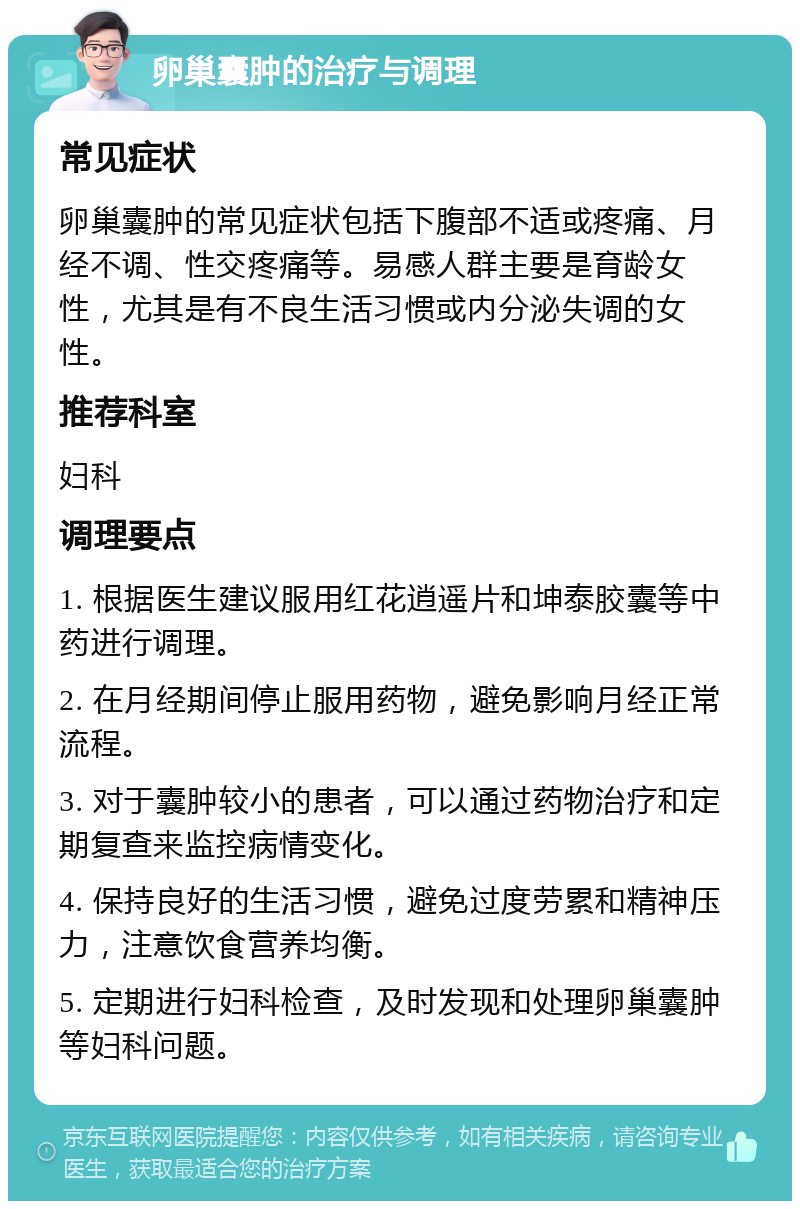 卵巢囊肿的治疗与调理 常见症状 卵巢囊肿的常见症状包括下腹部不适或疼痛、月经不调、性交疼痛等。易感人群主要是育龄女性，尤其是有不良生活习惯或内分泌失调的女性。 推荐科室 妇科 调理要点 1. 根据医生建议服用红花逍遥片和坤泰胶囊等中药进行调理。 2. 在月经期间停止服用药物，避免影响月经正常流程。 3. 对于囊肿较小的患者，可以通过药物治疗和定期复查来监控病情变化。 4. 保持良好的生活习惯，避免过度劳累和精神压力，注意饮食营养均衡。 5. 定期进行妇科检查，及时发现和处理卵巢囊肿等妇科问题。