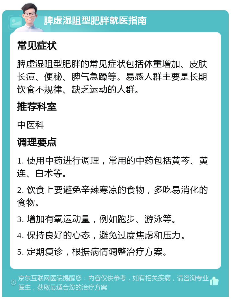 脾虚湿阻型肥胖就医指南 常见症状 脾虚湿阻型肥胖的常见症状包括体重增加、皮肤长痘、便秘、脾气急躁等。易感人群主要是长期饮食不规律、缺乏运动的人群。 推荐科室 中医科 调理要点 1. 使用中药进行调理，常用的中药包括黄芩、黄连、白术等。 2. 饮食上要避免辛辣寒凉的食物，多吃易消化的食物。 3. 增加有氧运动量，例如跑步、游泳等。 4. 保持良好的心态，避免过度焦虑和压力。 5. 定期复诊，根据病情调整治疗方案。