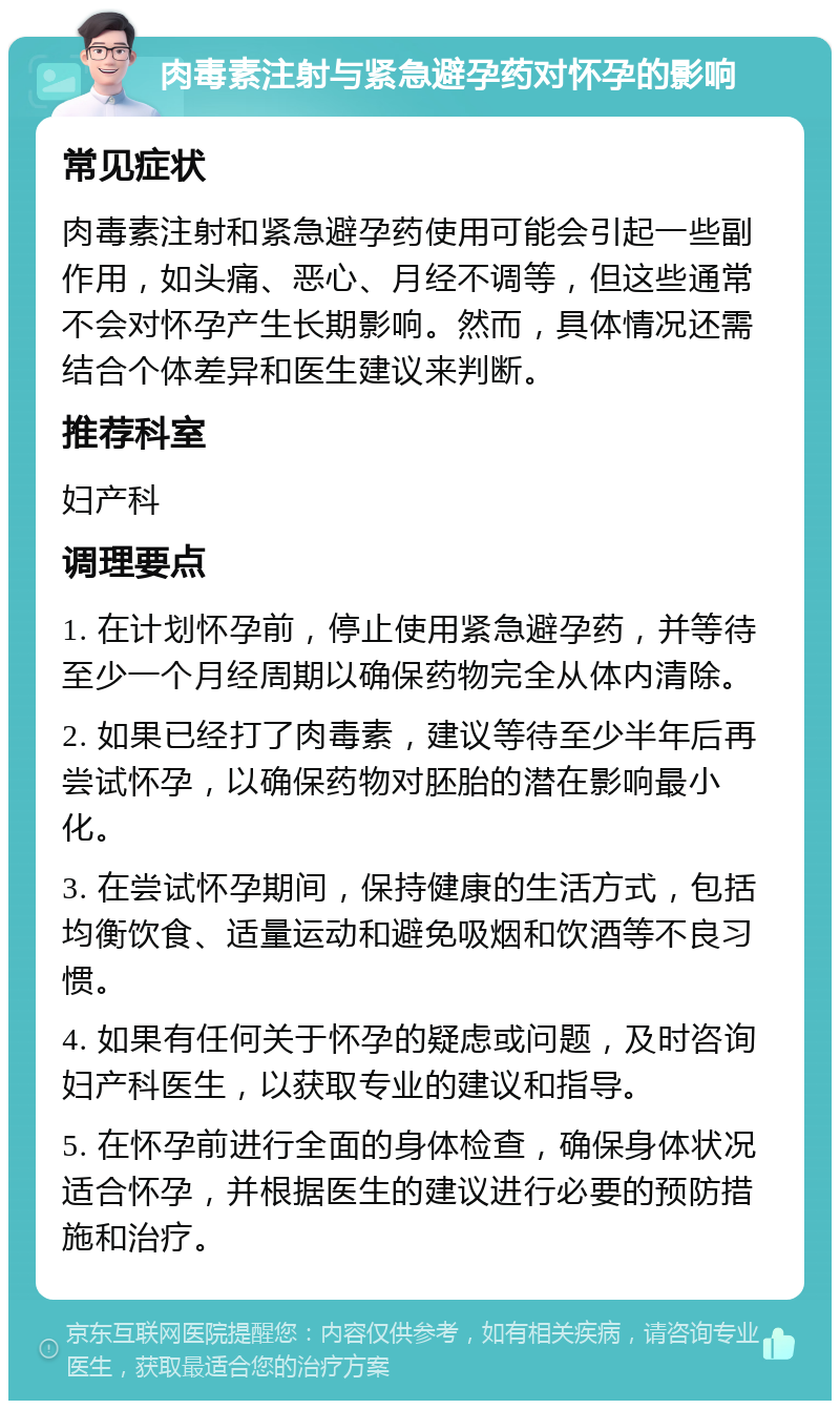 肉毒素注射与紧急避孕药对怀孕的影响 常见症状 肉毒素注射和紧急避孕药使用可能会引起一些副作用，如头痛、恶心、月经不调等，但这些通常不会对怀孕产生长期影响。然而，具体情况还需结合个体差异和医生建议来判断。 推荐科室 妇产科 调理要点 1. 在计划怀孕前，停止使用紧急避孕药，并等待至少一个月经周期以确保药物完全从体内清除。 2. 如果已经打了肉毒素，建议等待至少半年后再尝试怀孕，以确保药物对胚胎的潜在影响最小化。 3. 在尝试怀孕期间，保持健康的生活方式，包括均衡饮食、适量运动和避免吸烟和饮酒等不良习惯。 4. 如果有任何关于怀孕的疑虑或问题，及时咨询妇产科医生，以获取专业的建议和指导。 5. 在怀孕前进行全面的身体检查，确保身体状况适合怀孕，并根据医生的建议进行必要的预防措施和治疗。