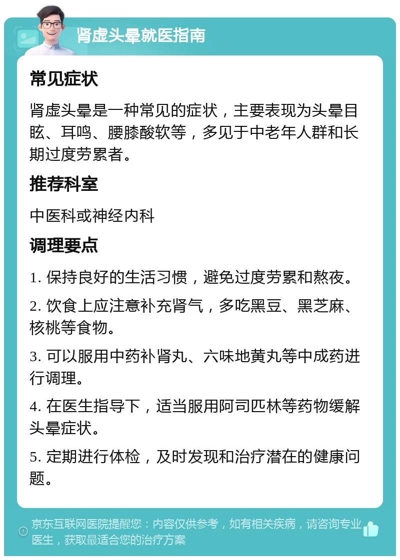 肾虚头晕就医指南 常见症状 肾虚头晕是一种常见的症状，主要表现为头晕目眩、耳鸣、腰膝酸软等，多见于中老年人群和长期过度劳累者。 推荐科室 中医科或神经内科 调理要点 1. 保持良好的生活习惯，避免过度劳累和熬夜。 2. 饮食上应注意补充肾气，多吃黑豆、黑芝麻、核桃等食物。 3. 可以服用中药补肾丸、六味地黄丸等中成药进行调理。 4. 在医生指导下，适当服用阿司匹林等药物缓解头晕症状。 5. 定期进行体检，及时发现和治疗潜在的健康问题。