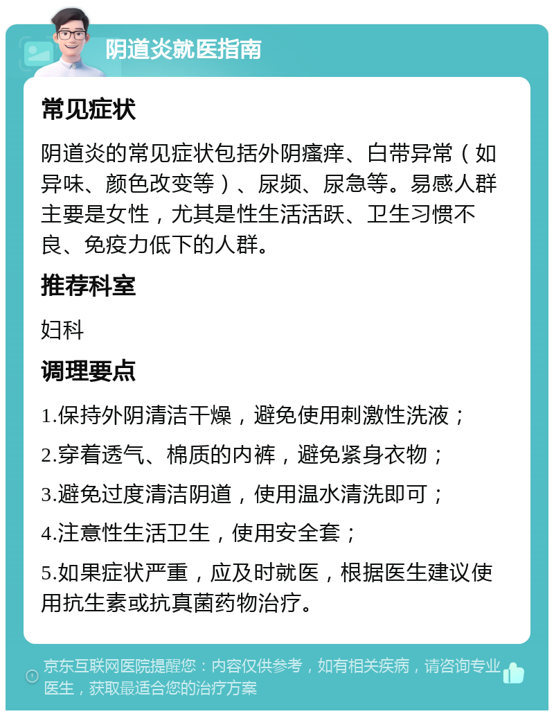 阴道炎就医指南 常见症状 阴道炎的常见症状包括外阴瘙痒、白带异常（如异味、颜色改变等）、尿频、尿急等。易感人群主要是女性，尤其是性生活活跃、卫生习惯不良、免疫力低下的人群。 推荐科室 妇科 调理要点 1.保持外阴清洁干燥，避免使用刺激性洗液； 2.穿着透气、棉质的内裤，避免紧身衣物； 3.避免过度清洁阴道，使用温水清洗即可； 4.注意性生活卫生，使用安全套； 5.如果症状严重，应及时就医，根据医生建议使用抗生素或抗真菌药物治疗。