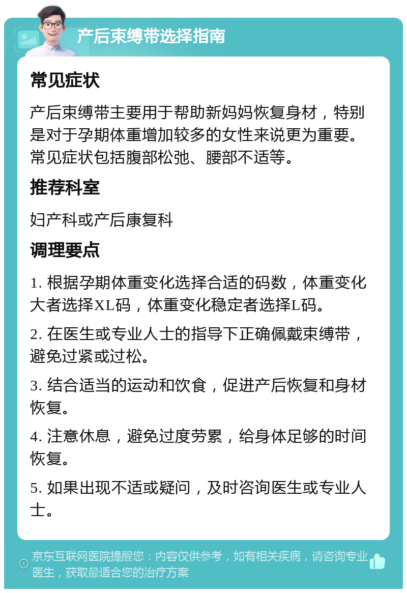 产后束缚带选择指南 常见症状 产后束缚带主要用于帮助新妈妈恢复身材，特别是对于孕期体重增加较多的女性来说更为重要。常见症状包括腹部松弛、腰部不适等。 推荐科室 妇产科或产后康复科 调理要点 1. 根据孕期体重变化选择合适的码数，体重变化大者选择XL码，体重变化稳定者选择L码。 2. 在医生或专业人士的指导下正确佩戴束缚带，避免过紧或过松。 3. 结合适当的运动和饮食，促进产后恢复和身材恢复。 4. 注意休息，避免过度劳累，给身体足够的时间恢复。 5. 如果出现不适或疑问，及时咨询医生或专业人士。