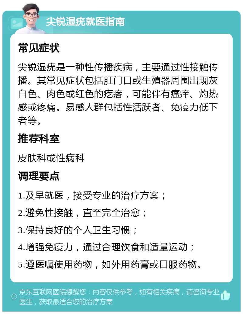 尖锐湿疣就医指南 常见症状 尖锐湿疣是一种性传播疾病，主要通过性接触传播。其常见症状包括肛门口或生殖器周围出现灰白色、肉色或红色的疙瘩，可能伴有瘙痒、灼热感或疼痛。易感人群包括性活跃者、免疫力低下者等。 推荐科室 皮肤科或性病科 调理要点 1.及早就医，接受专业的治疗方案； 2.避免性接触，直至完全治愈； 3.保持良好的个人卫生习惯； 4.增强免疫力，通过合理饮食和适量运动； 5.遵医嘱使用药物，如外用药膏或口服药物。