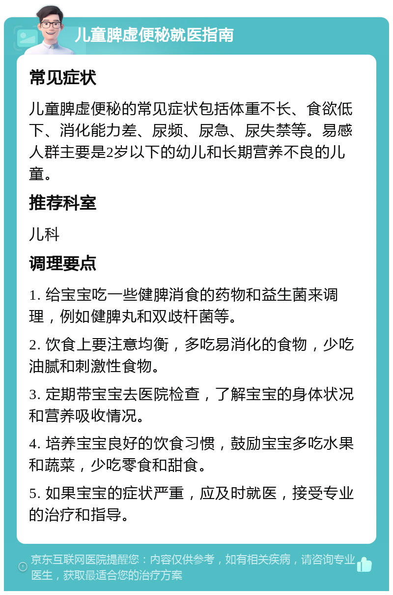 儿童脾虚便秘就医指南 常见症状 儿童脾虚便秘的常见症状包括体重不长、食欲低下、消化能力差、尿频、尿急、尿失禁等。易感人群主要是2岁以下的幼儿和长期营养不良的儿童。 推荐科室 儿科 调理要点 1. 给宝宝吃一些健脾消食的药物和益生菌来调理，例如健脾丸和双歧杆菌等。 2. 饮食上要注意均衡，多吃易消化的食物，少吃油腻和刺激性食物。 3. 定期带宝宝去医院检查，了解宝宝的身体状况和营养吸收情况。 4. 培养宝宝良好的饮食习惯，鼓励宝宝多吃水果和蔬菜，少吃零食和甜食。 5. 如果宝宝的症状严重，应及时就医，接受专业的治疗和指导。