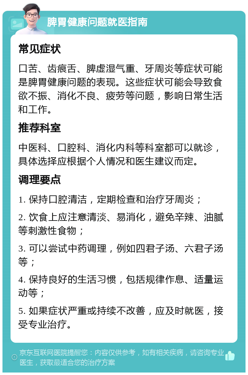 脾胃健康问题就医指南 常见症状 口苦、齿痕舌、脾虚湿气重、牙周炎等症状可能是脾胃健康问题的表现。这些症状可能会导致食欲不振、消化不良、疲劳等问题，影响日常生活和工作。 推荐科室 中医科、口腔科、消化内科等科室都可以就诊，具体选择应根据个人情况和医生建议而定。 调理要点 1. 保持口腔清洁，定期检查和治疗牙周炎； 2. 饮食上应注意清淡、易消化，避免辛辣、油腻等刺激性食物； 3. 可以尝试中药调理，例如四君子汤、六君子汤等； 4. 保持良好的生活习惯，包括规律作息、适量运动等； 5. 如果症状严重或持续不改善，应及时就医，接受专业治疗。