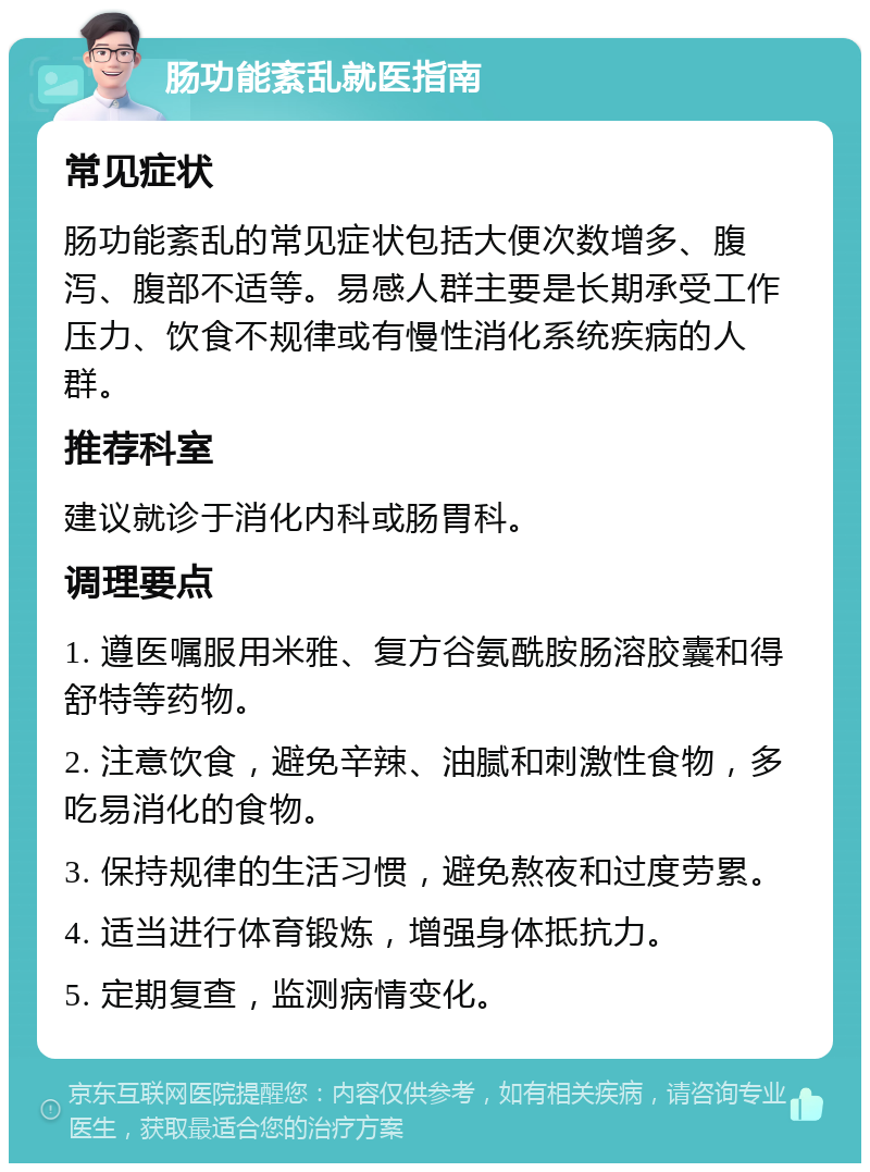 肠功能紊乱就医指南 常见症状 肠功能紊乱的常见症状包括大便次数增多、腹泻、腹部不适等。易感人群主要是长期承受工作压力、饮食不规律或有慢性消化系统疾病的人群。 推荐科室 建议就诊于消化内科或肠胃科。 调理要点 1. 遵医嘱服用米雅、复方谷氨酰胺肠溶胶囊和得舒特等药物。 2. 注意饮食，避免辛辣、油腻和刺激性食物，多吃易消化的食物。 3. 保持规律的生活习惯，避免熬夜和过度劳累。 4. 适当进行体育锻炼，增强身体抵抗力。 5. 定期复查，监测病情变化。