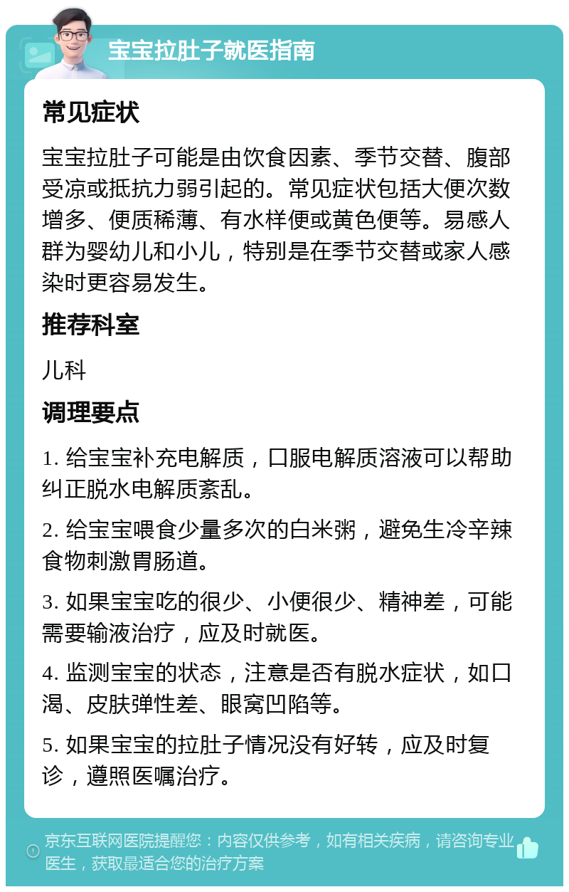 宝宝拉肚子就医指南 常见症状 宝宝拉肚子可能是由饮食因素、季节交替、腹部受凉或抵抗力弱引起的。常见症状包括大便次数增多、便质稀薄、有水样便或黄色便等。易感人群为婴幼儿和小儿，特别是在季节交替或家人感染时更容易发生。 推荐科室 儿科 调理要点 1. 给宝宝补充电解质，口服电解质溶液可以帮助纠正脱水电解质紊乱。 2. 给宝宝喂食少量多次的白米粥，避免生冷辛辣食物刺激胃肠道。 3. 如果宝宝吃的很少、小便很少、精神差，可能需要输液治疗，应及时就医。 4. 监测宝宝的状态，注意是否有脱水症状，如口渴、皮肤弹性差、眼窝凹陷等。 5. 如果宝宝的拉肚子情况没有好转，应及时复诊，遵照医嘱治疗。