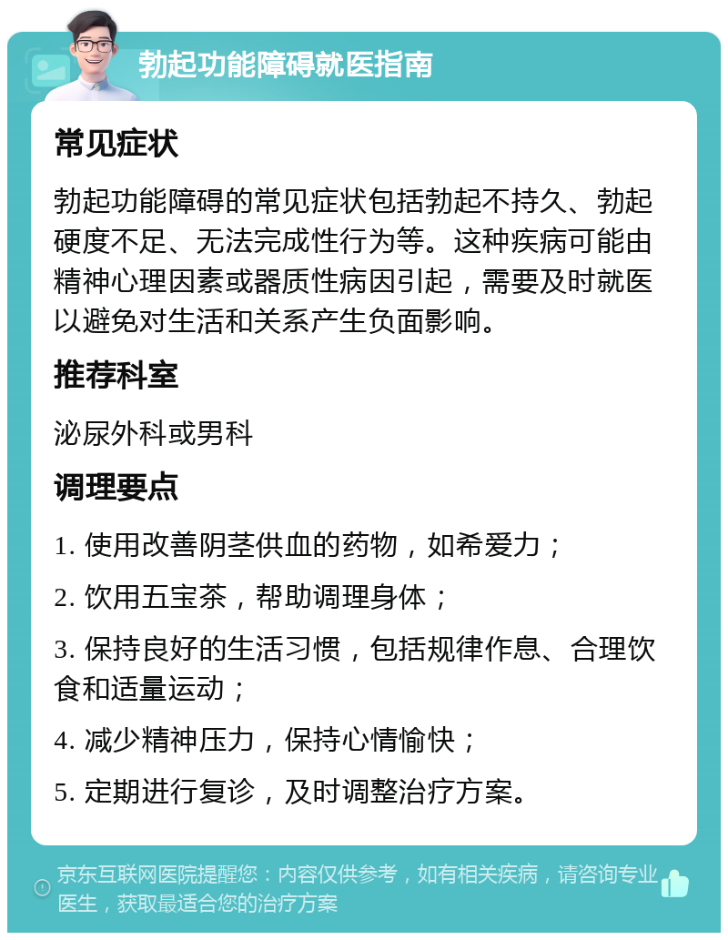 勃起功能障碍就医指南 常见症状 勃起功能障碍的常见症状包括勃起不持久、勃起硬度不足、无法完成性行为等。这种疾病可能由精神心理因素或器质性病因引起，需要及时就医以避免对生活和关系产生负面影响。 推荐科室 泌尿外科或男科 调理要点 1. 使用改善阴茎供血的药物，如希爱力； 2. 饮用五宝茶，帮助调理身体； 3. 保持良好的生活习惯，包括规律作息、合理饮食和适量运动； 4. 减少精神压力，保持心情愉快； 5. 定期进行复诊，及时调整治疗方案。