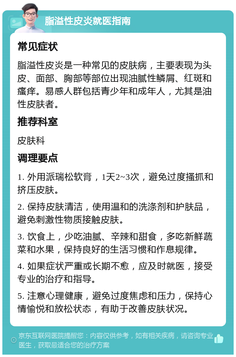 脂溢性皮炎就医指南 常见症状 脂溢性皮炎是一种常见的皮肤病，主要表现为头皮、面部、胸部等部位出现油腻性鳞屑、红斑和瘙痒。易感人群包括青少年和成年人，尤其是油性皮肤者。 推荐科室 皮肤科 调理要点 1. 外用派瑞松软膏，1天2~3次，避免过度搔抓和挤压皮肤。 2. 保持皮肤清洁，使用温和的洗涤剂和护肤品，避免刺激性物质接触皮肤。 3. 饮食上，少吃油腻、辛辣和甜食，多吃新鲜蔬菜和水果，保持良好的生活习惯和作息规律。 4. 如果症状严重或长期不愈，应及时就医，接受专业的治疗和指导。 5. 注意心理健康，避免过度焦虑和压力，保持心情愉悦和放松状态，有助于改善皮肤状况。