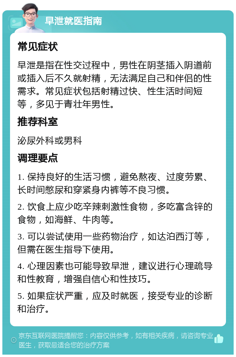 早泄就医指南 常见症状 早泄是指在性交过程中，男性在阴茎插入阴道前或插入后不久就射精，无法满足自己和伴侣的性需求。常见症状包括射精过快、性生活时间短等，多见于青壮年男性。 推荐科室 泌尿外科或男科 调理要点 1. 保持良好的生活习惯，避免熬夜、过度劳累、长时间憋尿和穿紧身内裤等不良习惯。 2. 饮食上应少吃辛辣刺激性食物，多吃富含锌的食物，如海鲜、牛肉等。 3. 可以尝试使用一些药物治疗，如达泊西汀等，但需在医生指导下使用。 4. 心理因素也可能导致早泄，建议进行心理疏导和性教育，增强自信心和性技巧。 5. 如果症状严重，应及时就医，接受专业的诊断和治疗。