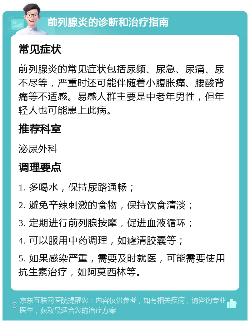 前列腺炎的诊断和治疗指南 常见症状 前列腺炎的常见症状包括尿频、尿急、尿痛、尿不尽等，严重时还可能伴随着小腹胀痛、腰酸背痛等不适感。易感人群主要是中老年男性，但年轻人也可能患上此病。 推荐科室 泌尿外科 调理要点 1. 多喝水，保持尿路通畅； 2. 避免辛辣刺激的食物，保持饮食清淡； 3. 定期进行前列腺按摩，促进血液循环； 4. 可以服用中药调理，如癃清胶囊等； 5. 如果感染严重，需要及时就医，可能需要使用抗生素治疗，如阿莫西林等。