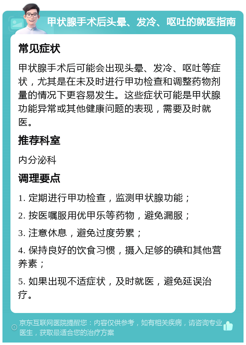 甲状腺手术后头晕、发冷、呕吐的就医指南 常见症状 甲状腺手术后可能会出现头晕、发冷、呕吐等症状，尤其是在未及时进行甲功检查和调整药物剂量的情况下更容易发生。这些症状可能是甲状腺功能异常或其他健康问题的表现，需要及时就医。 推荐科室 内分泌科 调理要点 1. 定期进行甲功检查，监测甲状腺功能； 2. 按医嘱服用优甲乐等药物，避免漏服； 3. 注意休息，避免过度劳累； 4. 保持良好的饮食习惯，摄入足够的碘和其他营养素； 5. 如果出现不适症状，及时就医，避免延误治疗。