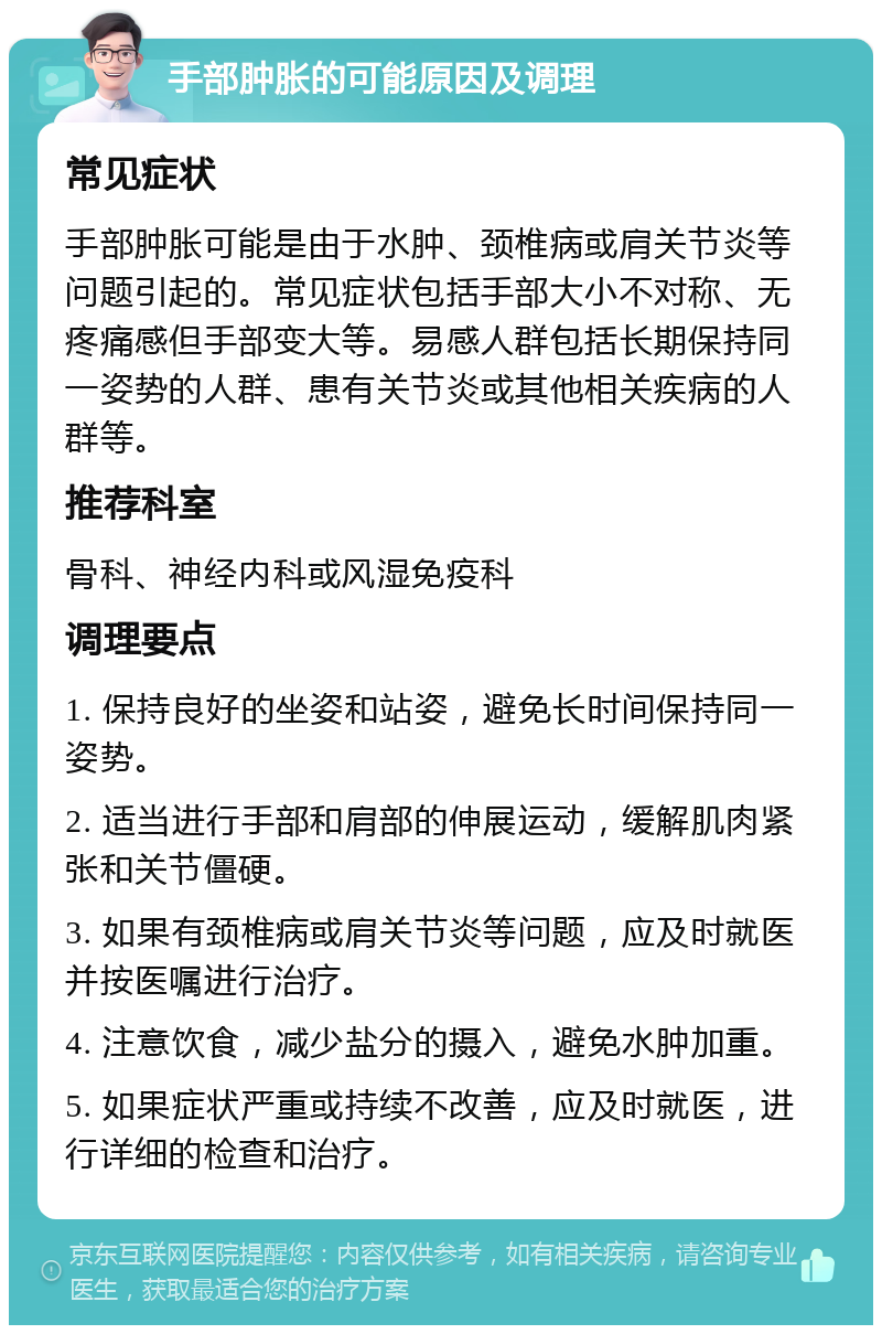 手部肿胀的可能原因及调理 常见症状 手部肿胀可能是由于水肿、颈椎病或肩关节炎等问题引起的。常见症状包括手部大小不对称、无疼痛感但手部变大等。易感人群包括长期保持同一姿势的人群、患有关节炎或其他相关疾病的人群等。 推荐科室 骨科、神经内科或风湿免疫科 调理要点 1. 保持良好的坐姿和站姿，避免长时间保持同一姿势。 2. 适当进行手部和肩部的伸展运动，缓解肌肉紧张和关节僵硬。 3. 如果有颈椎病或肩关节炎等问题，应及时就医并按医嘱进行治疗。 4. 注意饮食，减少盐分的摄入，避免水肿加重。 5. 如果症状严重或持续不改善，应及时就医，进行详细的检查和治疗。