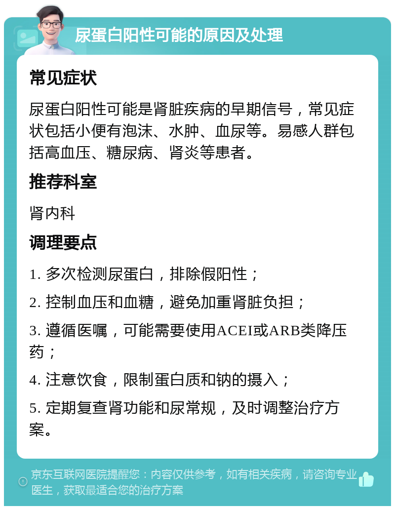 尿蛋白阳性可能的原因及处理 常见症状 尿蛋白阳性可能是肾脏疾病的早期信号，常见症状包括小便有泡沫、水肿、血尿等。易感人群包括高血压、糖尿病、肾炎等患者。 推荐科室 肾内科 调理要点 1. 多次检测尿蛋白，排除假阳性； 2. 控制血压和血糖，避免加重肾脏负担； 3. 遵循医嘱，可能需要使用ACEI或ARB类降压药； 4. 注意饮食，限制蛋白质和钠的摄入； 5. 定期复查肾功能和尿常规，及时调整治疗方案。