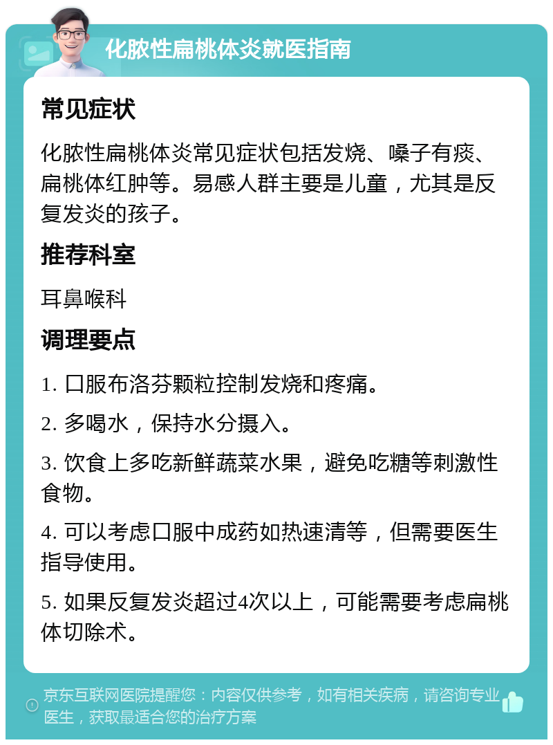 化脓性扁桃体炎就医指南 常见症状 化脓性扁桃体炎常见症状包括发烧、嗓子有痰、扁桃体红肿等。易感人群主要是儿童，尤其是反复发炎的孩子。 推荐科室 耳鼻喉科 调理要点 1. 口服布洛芬颗粒控制发烧和疼痛。 2. 多喝水，保持水分摄入。 3. 饮食上多吃新鲜蔬菜水果，避免吃糖等刺激性食物。 4. 可以考虑口服中成药如热速清等，但需要医生指导使用。 5. 如果反复发炎超过4次以上，可能需要考虑扁桃体切除术。