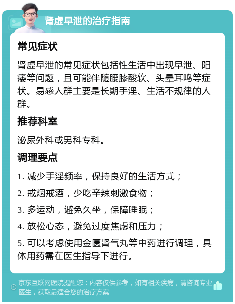 肾虚早泄的治疗指南 常见症状 肾虚早泄的常见症状包括性生活中出现早泄、阳痿等问题，且可能伴随腰膝酸软、头晕耳鸣等症状。易感人群主要是长期手淫、生活不规律的人群。 推荐科室 泌尿外科或男科专科。 调理要点 1. 减少手淫频率，保持良好的生活方式； 2. 戒烟戒酒，少吃辛辣刺激食物； 3. 多运动，避免久坐，保障睡眠； 4. 放松心态，避免过度焦虑和压力； 5. 可以考虑使用金匮肾气丸等中药进行调理，具体用药需在医生指导下进行。