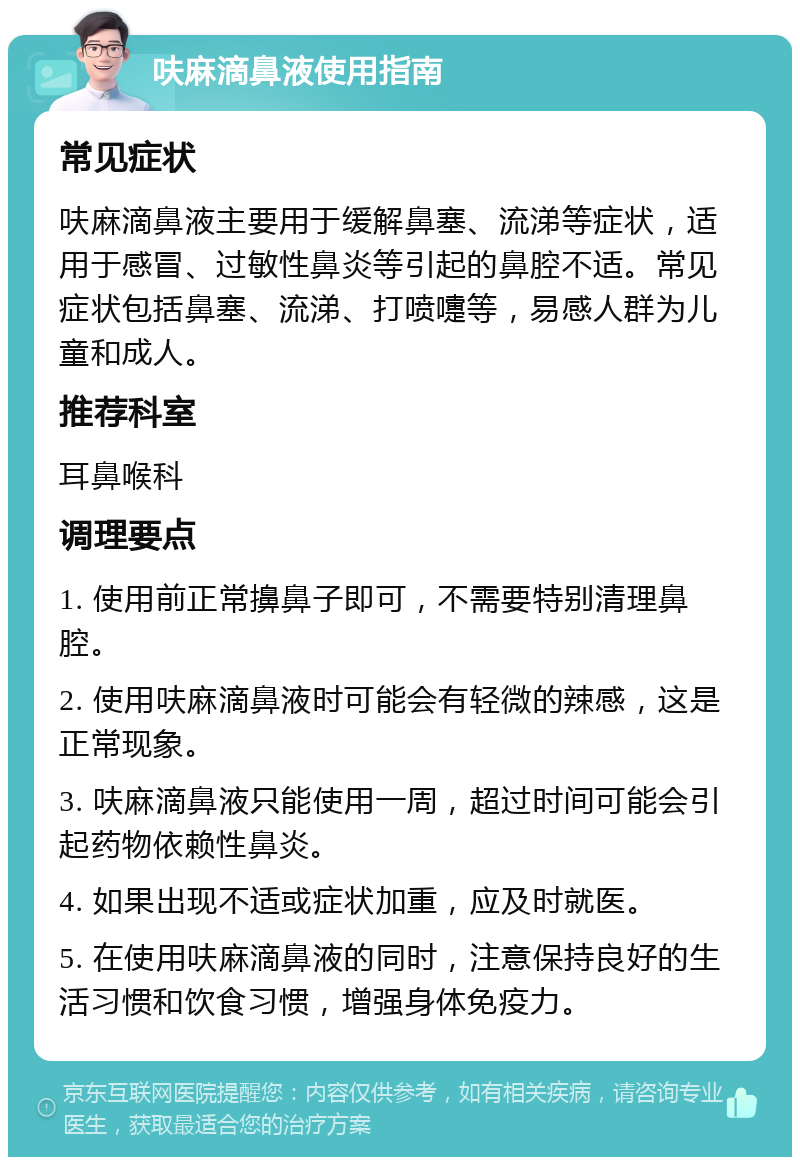 呋麻滴鼻液使用指南 常见症状 呋麻滴鼻液主要用于缓解鼻塞、流涕等症状，适用于感冒、过敏性鼻炎等引起的鼻腔不适。常见症状包括鼻塞、流涕、打喷嚏等，易感人群为儿童和成人。 推荐科室 耳鼻喉科 调理要点 1. 使用前正常擤鼻子即可，不需要特别清理鼻腔。 2. 使用呋麻滴鼻液时可能会有轻微的辣感，这是正常现象。 3. 呋麻滴鼻液只能使用一周，超过时间可能会引起药物依赖性鼻炎。 4. 如果出现不适或症状加重，应及时就医。 5. 在使用呋麻滴鼻液的同时，注意保持良好的生活习惯和饮食习惯，增强身体免疫力。