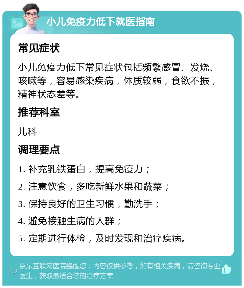 小儿免疫力低下就医指南 常见症状 小儿免疫力低下常见症状包括频繁感冒、发烧、咳嗽等，容易感染疾病，体质较弱，食欲不振，精神状态差等。 推荐科室 儿科 调理要点 1. 补充乳铁蛋白，提高免疫力； 2. 注意饮食，多吃新鲜水果和蔬菜； 3. 保持良好的卫生习惯，勤洗手； 4. 避免接触生病的人群； 5. 定期进行体检，及时发现和治疗疾病。