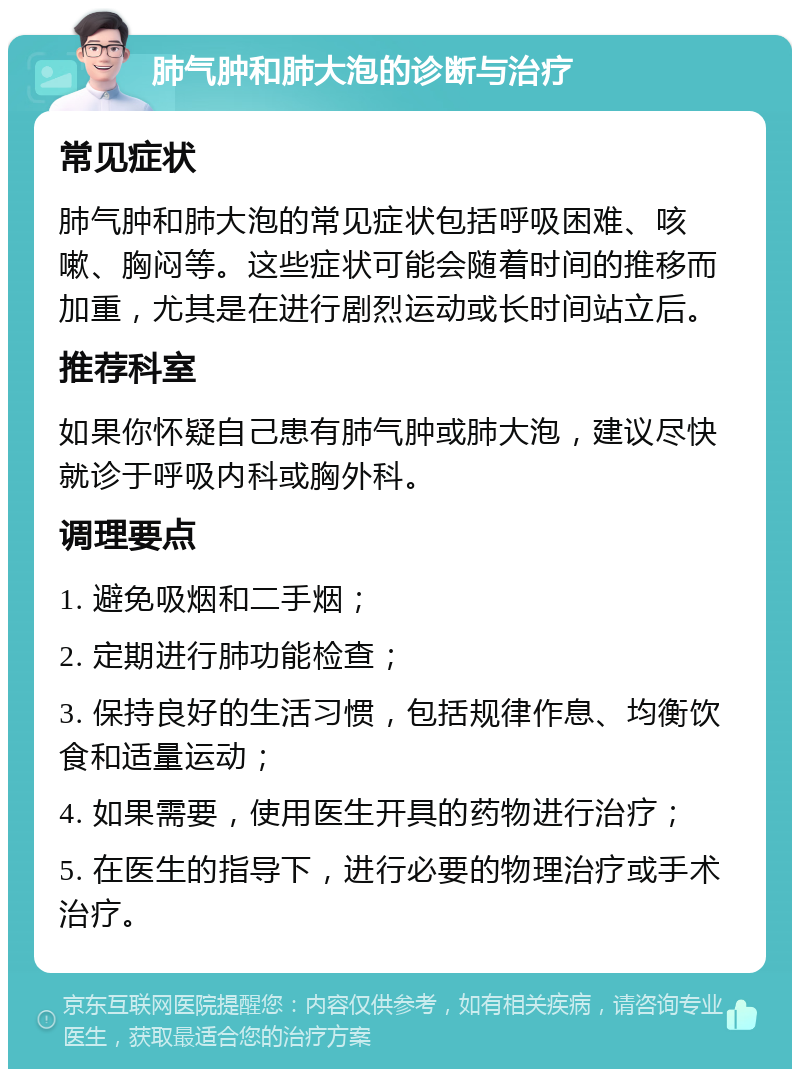 肺气肿和肺大泡的诊断与治疗 常见症状 肺气肿和肺大泡的常见症状包括呼吸困难、咳嗽、胸闷等。这些症状可能会随着时间的推移而加重，尤其是在进行剧烈运动或长时间站立后。 推荐科室 如果你怀疑自己患有肺气肿或肺大泡，建议尽快就诊于呼吸内科或胸外科。 调理要点 1. 避免吸烟和二手烟； 2. 定期进行肺功能检查； 3. 保持良好的生活习惯，包括规律作息、均衡饮食和适量运动； 4. 如果需要，使用医生开具的药物进行治疗； 5. 在医生的指导下，进行必要的物理治疗或手术治疗。