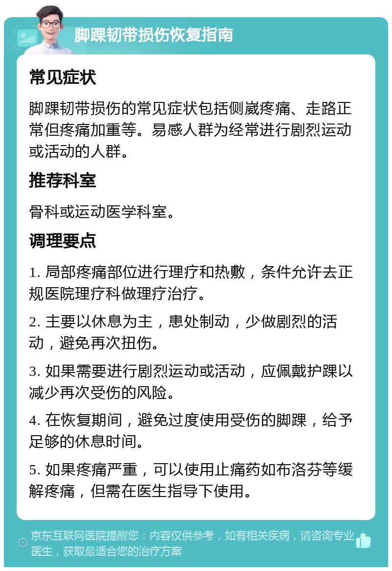 脚踝韧带损伤恢复指南 常见症状 脚踝韧带损伤的常见症状包括侧崴疼痛、走路正常但疼痛加重等。易感人群为经常进行剧烈运动或活动的人群。 推荐科室 骨科或运动医学科室。 调理要点 1. 局部疼痛部位进行理疗和热敷，条件允许去正规医院理疗科做理疗治疗。 2. 主要以休息为主，患处制动，少做剧烈的活动，避免再次扭伤。 3. 如果需要进行剧烈运动或活动，应佩戴护踝以减少再次受伤的风险。 4. 在恢复期间，避免过度使用受伤的脚踝，给予足够的休息时间。 5. 如果疼痛严重，可以使用止痛药如布洛芬等缓解疼痛，但需在医生指导下使用。