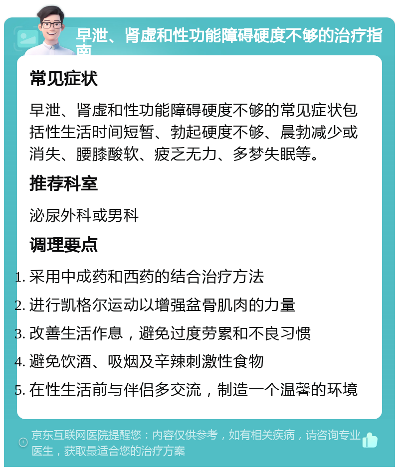 早泄、肾虚和性功能障碍硬度不够的治疗指南 常见症状 早泄、肾虚和性功能障碍硬度不够的常见症状包括性生活时间短暂、勃起硬度不够、晨勃减少或消失、腰膝酸软、疲乏无力、多梦失眠等。 推荐科室 泌尿外科或男科 调理要点 采用中成药和西药的结合治疗方法 进行凯格尔运动以增强盆骨肌肉的力量 改善生活作息，避免过度劳累和不良习惯 避免饮酒、吸烟及辛辣刺激性食物 在性生活前与伴侣多交流，制造一个温馨的环境