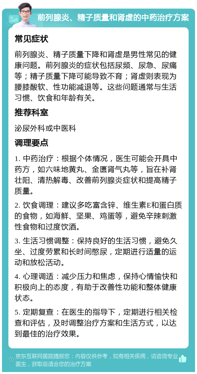 前列腺炎、精子质量和肾虚的中药治疗方案 常见症状 前列腺炎、精子质量下降和肾虚是男性常见的健康问题。前列腺炎的症状包括尿频、尿急、尿痛等；精子质量下降可能导致不育；肾虚则表现为腰膝酸软、性功能减退等。这些问题通常与生活习惯、饮食和年龄有关。 推荐科室 泌尿外科或中医科 调理要点 1. 中药治疗：根据个体情况，医生可能会开具中药方，如六味地黄丸、金匮肾气丸等，旨在补肾壮阳、清热解毒、改善前列腺炎症状和提高精子质量。 2. 饮食调理：建议多吃富含锌、维生素E和蛋白质的食物，如海鲜、坚果、鸡蛋等，避免辛辣刺激性食物和过度饮酒。 3. 生活习惯调整：保持良好的生活习惯，避免久坐、过度劳累和长时间憋尿，定期进行适量的运动和放松活动。 4. 心理调适：减少压力和焦虑，保持心情愉快和积极向上的态度，有助于改善性功能和整体健康状态。 5. 定期复查：在医生的指导下，定期进行相关检查和评估，及时调整治疗方案和生活方式，以达到最佳的治疗效果。