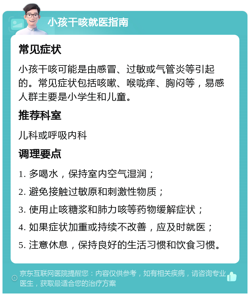 小孩干咳就医指南 常见症状 小孩干咳可能是由感冒、过敏或气管炎等引起的。常见症状包括咳嗽、喉咙痒、胸闷等，易感人群主要是小学生和儿童。 推荐科室 儿科或呼吸内科 调理要点 1. 多喝水，保持室内空气湿润； 2. 避免接触过敏原和刺激性物质； 3. 使用止咳糖浆和肺力咳等药物缓解症状； 4. 如果症状加重或持续不改善，应及时就医； 5. 注意休息，保持良好的生活习惯和饮食习惯。