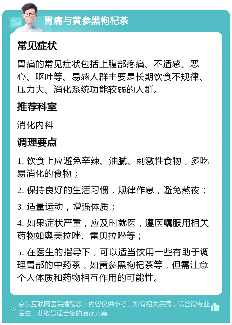 胃痛与黄参黑枸杞茶 常见症状 胃痛的常见症状包括上腹部疼痛、不适感、恶心、呕吐等。易感人群主要是长期饮食不规律、压力大、消化系统功能较弱的人群。 推荐科室 消化内科 调理要点 1. 饮食上应避免辛辣、油腻、刺激性食物，多吃易消化的食物； 2. 保持良好的生活习惯，规律作息，避免熬夜； 3. 适量运动，增强体质； 4. 如果症状严重，应及时就医，遵医嘱服用相关药物如奥美拉唑、雷贝拉唑等； 5. 在医生的指导下，可以适当饮用一些有助于调理胃部的中药茶，如黄参黑枸杞茶等，但需注意个人体质和药物相互作用的可能性。