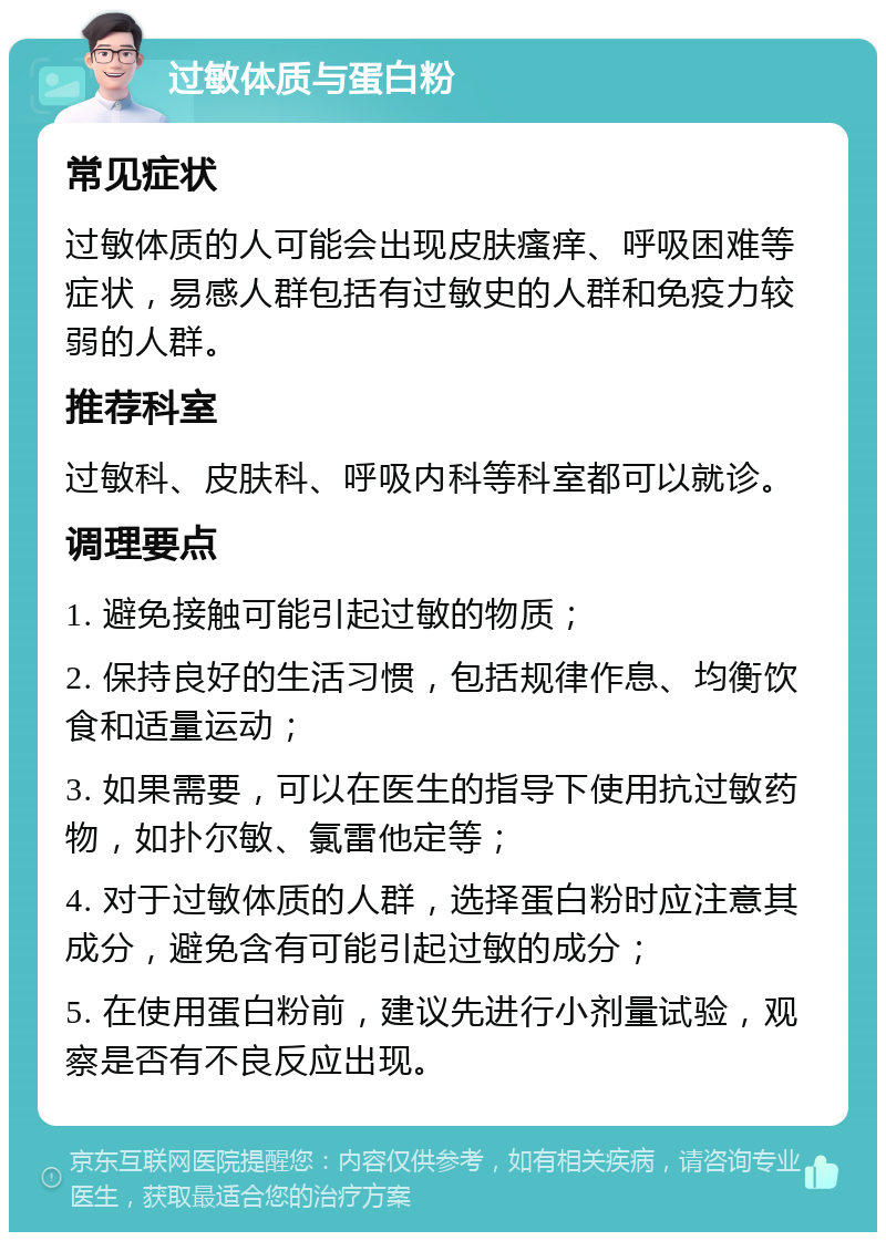 过敏体质与蛋白粉 常见症状 过敏体质的人可能会出现皮肤瘙痒、呼吸困难等症状，易感人群包括有过敏史的人群和免疫力较弱的人群。 推荐科室 过敏科、皮肤科、呼吸内科等科室都可以就诊。 调理要点 1. 避免接触可能引起过敏的物质； 2. 保持良好的生活习惯，包括规律作息、均衡饮食和适量运动； 3. 如果需要，可以在医生的指导下使用抗过敏药物，如扑尔敏、氯雷他定等； 4. 对于过敏体质的人群，选择蛋白粉时应注意其成分，避免含有可能引起过敏的成分； 5. 在使用蛋白粉前，建议先进行小剂量试验，观察是否有不良反应出现。