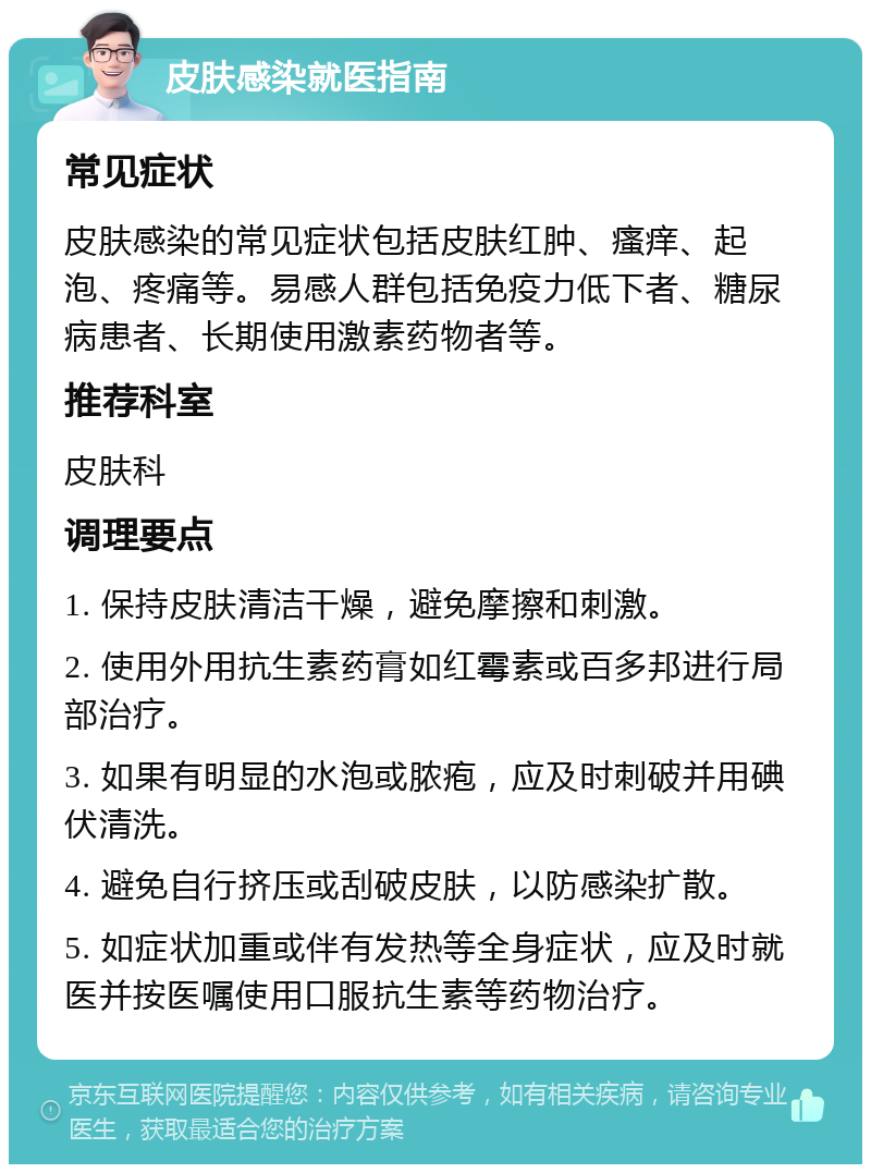 皮肤感染就医指南 常见症状 皮肤感染的常见症状包括皮肤红肿、瘙痒、起泡、疼痛等。易感人群包括免疫力低下者、糖尿病患者、长期使用激素药物者等。 推荐科室 皮肤科 调理要点 1. 保持皮肤清洁干燥，避免摩擦和刺激。 2. 使用外用抗生素药膏如红霉素或百多邦进行局部治疗。 3. 如果有明显的水泡或脓疱，应及时刺破并用碘伏清洗。 4. 避免自行挤压或刮破皮肤，以防感染扩散。 5. 如症状加重或伴有发热等全身症状，应及时就医并按医嘱使用口服抗生素等药物治疗。