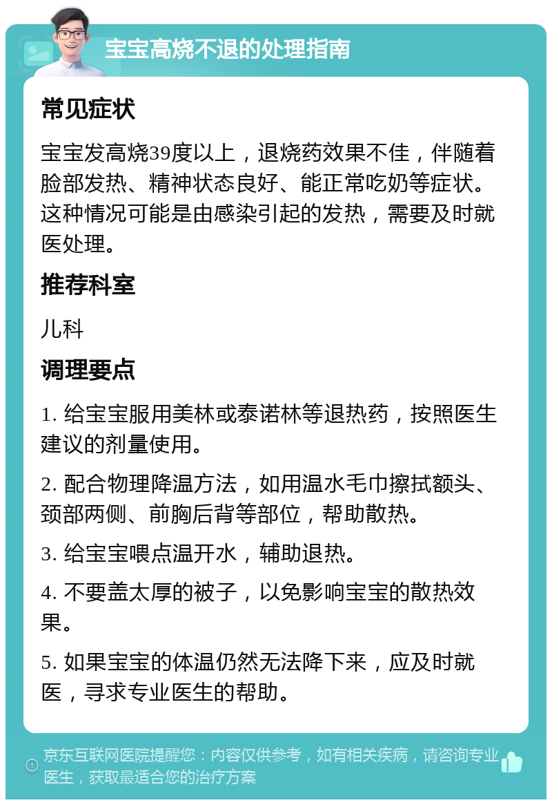 宝宝高烧不退的处理指南 常见症状 宝宝发高烧39度以上，退烧药效果不佳，伴随着脸部发热、精神状态良好、能正常吃奶等症状。这种情况可能是由感染引起的发热，需要及时就医处理。 推荐科室 儿科 调理要点 1. 给宝宝服用美林或泰诺林等退热药，按照医生建议的剂量使用。 2. 配合物理降温方法，如用温水毛巾擦拭额头、颈部两侧、前胸后背等部位，帮助散热。 3. 给宝宝喂点温开水，辅助退热。 4. 不要盖太厚的被子，以免影响宝宝的散热效果。 5. 如果宝宝的体温仍然无法降下来，应及时就医，寻求专业医生的帮助。