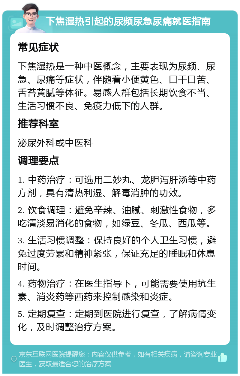 下焦湿热引起的尿频尿急尿痛就医指南 常见症状 下焦湿热是一种中医概念，主要表现为尿频、尿急、尿痛等症状，伴随着小便黄色、口干口苦、舌苔黄腻等体征。易感人群包括长期饮食不当、生活习惯不良、免疫力低下的人群。 推荐科室 泌尿外科或中医科 调理要点 1. 中药治疗：可选用二妙丸、龙胆泻肝汤等中药方剂，具有清热利湿、解毒消肿的功效。 2. 饮食调理：避免辛辣、油腻、刺激性食物，多吃清淡易消化的食物，如绿豆、冬瓜、西瓜等。 3. 生活习惯调整：保持良好的个人卫生习惯，避免过度劳累和精神紧张，保证充足的睡眠和休息时间。 4. 药物治疗：在医生指导下，可能需要使用抗生素、消炎药等西药来控制感染和炎症。 5. 定期复查：定期到医院进行复查，了解病情变化，及时调整治疗方案。