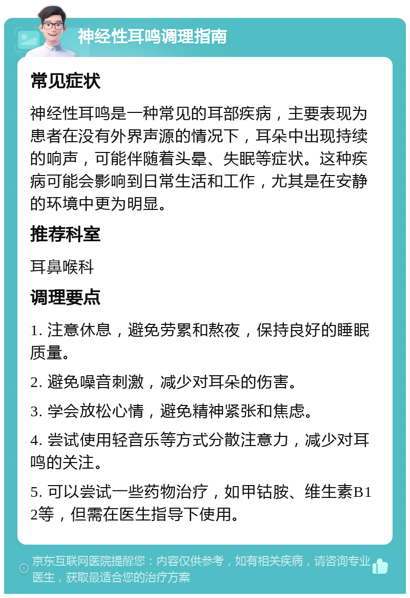 神经性耳鸣调理指南 常见症状 神经性耳鸣是一种常见的耳部疾病，主要表现为患者在没有外界声源的情况下，耳朵中出现持续的响声，可能伴随着头晕、失眠等症状。这种疾病可能会影响到日常生活和工作，尤其是在安静的环境中更为明显。 推荐科室 耳鼻喉科 调理要点 1. 注意休息，避免劳累和熬夜，保持良好的睡眠质量。 2. 避免噪音刺激，减少对耳朵的伤害。 3. 学会放松心情，避免精神紧张和焦虑。 4. 尝试使用轻音乐等方式分散注意力，减少对耳鸣的关注。 5. 可以尝试一些药物治疗，如甲钴胺、维生素B12等，但需在医生指导下使用。