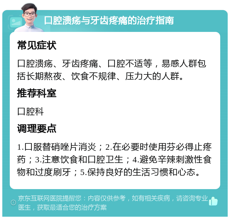 口腔溃疡与牙齿疼痛的治疗指南 常见症状 口腔溃疡、牙齿疼痛、口腔不适等，易感人群包括长期熬夜、饮食不规律、压力大的人群。 推荐科室 口腔科 调理要点 1.口服替硝唑片消炎；2.在必要时使用芬必得止疼药；3.注意饮食和口腔卫生；4.避免辛辣刺激性食物和过度刷牙；5.保持良好的生活习惯和心态。