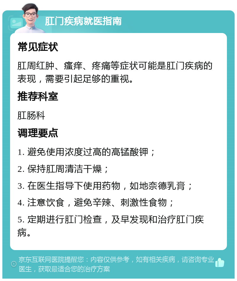 肛门疾病就医指南 常见症状 肛周红肿、瘙痒、疼痛等症状可能是肛门疾病的表现，需要引起足够的重视。 推荐科室 肛肠科 调理要点 1. 避免使用浓度过高的高锰酸钾； 2. 保持肛周清洁干燥； 3. 在医生指导下使用药物，如地奈德乳膏； 4. 注意饮食，避免辛辣、刺激性食物； 5. 定期进行肛门检查，及早发现和治疗肛门疾病。