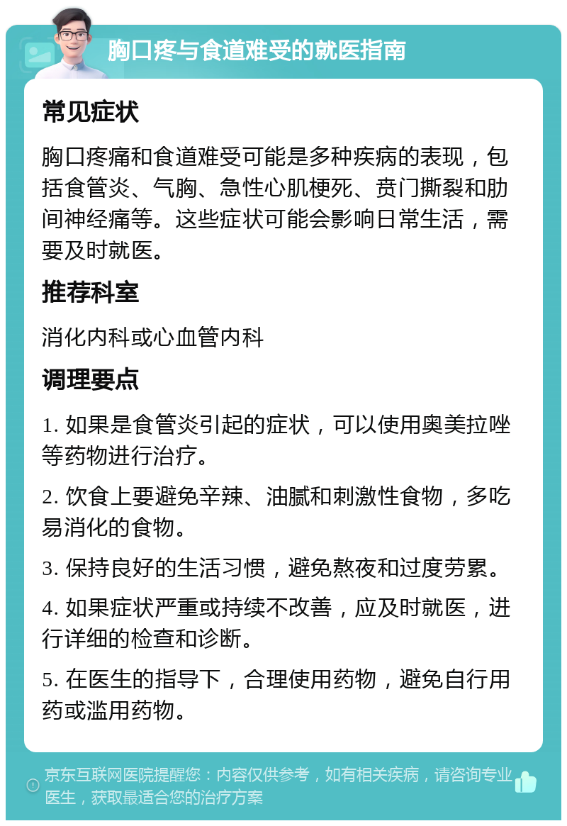 胸口疼与食道难受的就医指南 常见症状 胸口疼痛和食道难受可能是多种疾病的表现，包括食管炎、气胸、急性心肌梗死、贲门撕裂和肋间神经痛等。这些症状可能会影响日常生活，需要及时就医。 推荐科室 消化内科或心血管内科 调理要点 1. 如果是食管炎引起的症状，可以使用奥美拉唑等药物进行治疗。 2. 饮食上要避免辛辣、油腻和刺激性食物，多吃易消化的食物。 3. 保持良好的生活习惯，避免熬夜和过度劳累。 4. 如果症状严重或持续不改善，应及时就医，进行详细的检查和诊断。 5. 在医生的指导下，合理使用药物，避免自行用药或滥用药物。