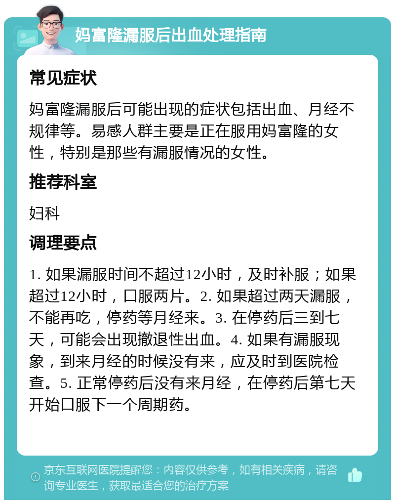 妈富隆漏服后出血处理指南 常见症状 妈富隆漏服后可能出现的症状包括出血、月经不规律等。易感人群主要是正在服用妈富隆的女性，特别是那些有漏服情况的女性。 推荐科室 妇科 调理要点 1. 如果漏服时间不超过12小时，及时补服；如果超过12小时，口服两片。2. 如果超过两天漏服，不能再吃，停药等月经来。3. 在停药后三到七天，可能会出现撤退性出血。4. 如果有漏服现象，到来月经的时候没有来，应及时到医院检查。5. 正常停药后没有来月经，在停药后第七天开始口服下一个周期药。