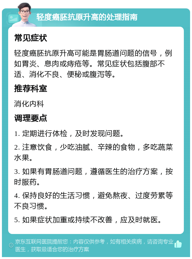 轻度癌胚抗原升高的处理指南 常见症状 轻度癌胚抗原升高可能是胃肠道问题的信号，例如胃炎、息肉或痔疮等。常见症状包括腹部不适、消化不良、便秘或腹泻等。 推荐科室 消化内科 调理要点 1. 定期进行体检，及时发现问题。 2. 注意饮食，少吃油腻、辛辣的食物，多吃蔬菜水果。 3. 如果有胃肠道问题，遵循医生的治疗方案，按时服药。 4. 保持良好的生活习惯，避免熬夜、过度劳累等不良习惯。 5. 如果症状加重或持续不改善，应及时就医。