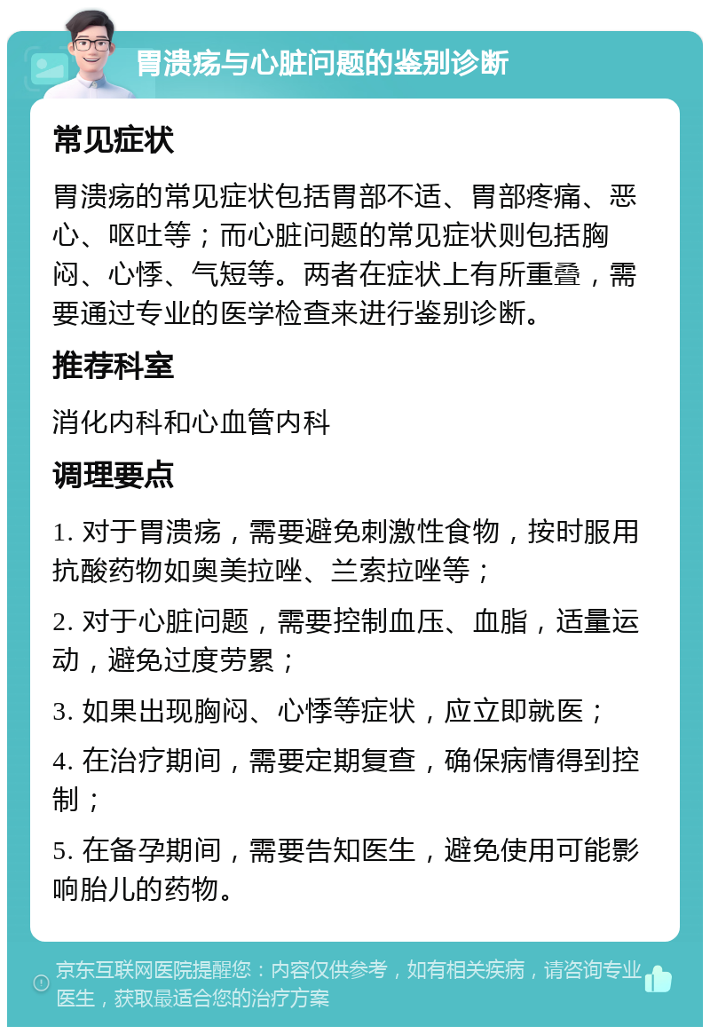 胃溃疡与心脏问题的鉴别诊断 常见症状 胃溃疡的常见症状包括胃部不适、胃部疼痛、恶心、呕吐等；而心脏问题的常见症状则包括胸闷、心悸、气短等。两者在症状上有所重叠，需要通过专业的医学检查来进行鉴别诊断。 推荐科室 消化内科和心血管内科 调理要点 1. 对于胃溃疡，需要避免刺激性食物，按时服用抗酸药物如奥美拉唑、兰索拉唑等； 2. 对于心脏问题，需要控制血压、血脂，适量运动，避免过度劳累； 3. 如果出现胸闷、心悸等症状，应立即就医； 4. 在治疗期间，需要定期复查，确保病情得到控制； 5. 在备孕期间，需要告知医生，避免使用可能影响胎儿的药物。